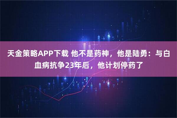 天金策略APP下载 他不是药神，他是陆勇：与白血病抗争23年后，他计划停药了