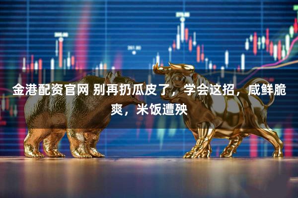 金港配资官网 别再扔瓜皮了，学会这招，咸鲜脆爽，米饭遭殃