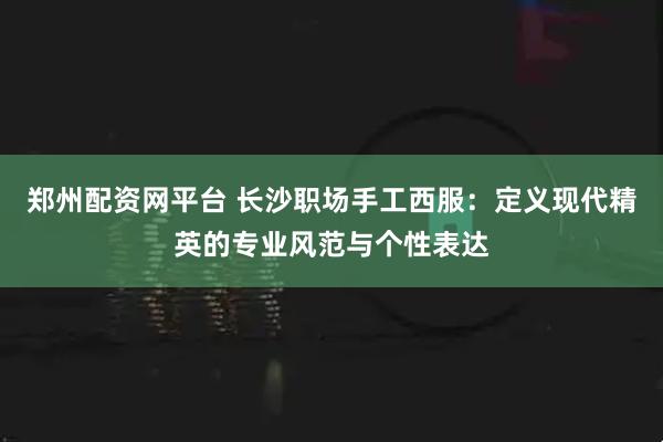 郑州配资网平台 长沙职场手工西服：定义现代精英的专业风范与个性表达