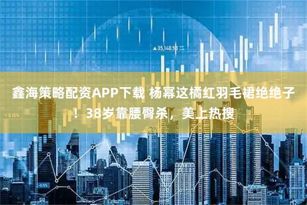 鑫海策略配资APP下载 杨幂这橘红羽毛裙绝绝子！38岁靠腰臀杀，美上热搜