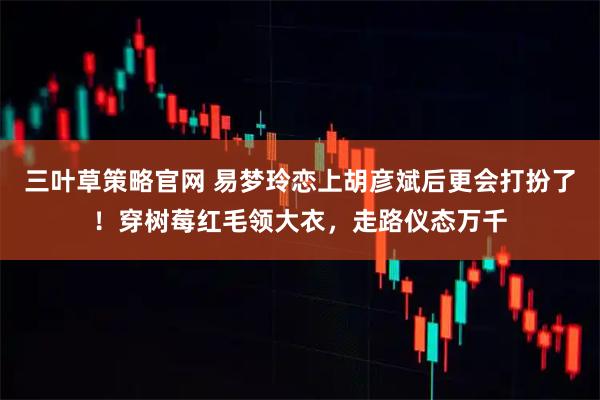 三叶草策略官网 易梦玲恋上胡彦斌后更会打扮了！穿树莓红毛领大衣，走路仪态万千