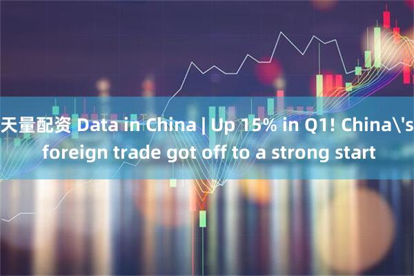 天量配资 Data in China | Up 15% in Q1! China's foreign trade got off to a strong start