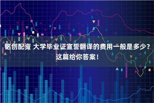 铭创配资 大学毕业证宣誓翻译的费用一般是多少？这篇给你答案！