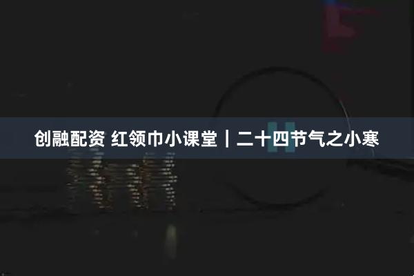创融配资 红领巾小课堂｜二十四节气之小寒