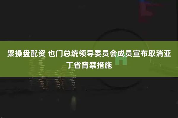 聚操盘配资 也门总统领导委员会成员宣布取消亚丁省宵禁措施