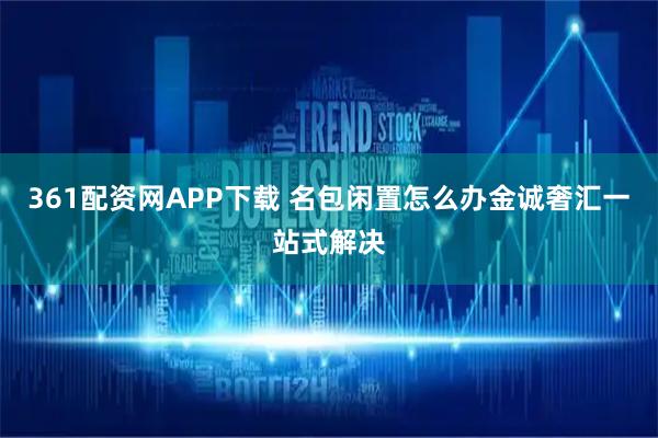361配资网APP下载 名包闲置怎么办金诚奢汇一站式解决