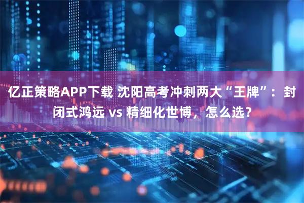 亿正策略APP下载 沈阳高考冲刺两大“王牌”：封闭式鸿远 vs 精细化世博，怎么选？