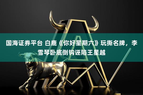 国海证券平台 白鹿《你好星期六》玩撕名牌，李雪琴卧底倒钩诬陷王星越