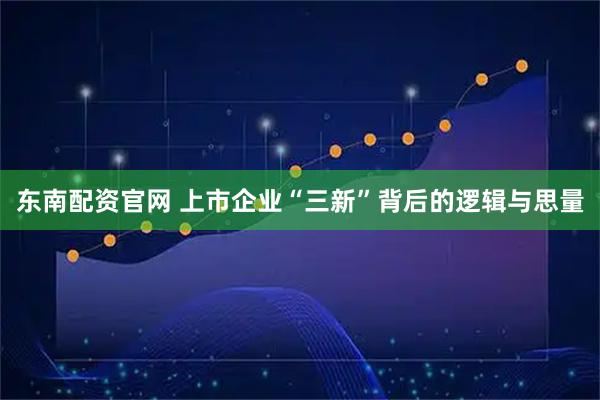 东南配资官网 上市企业“三新”背后的逻辑与思量