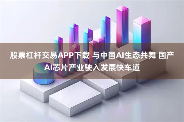 股票杠杆交易APP下载 与中国AI生态共舞 国产AI芯片产业驶入发展快车道