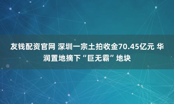 友钱配资官网 深圳一宗土拍收金70.45亿元 华润置地摘下“巨无霸”地块