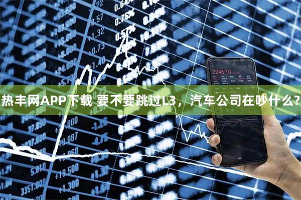 热丰网APP下载 要不要跳过L3，汽车公司在吵什么?