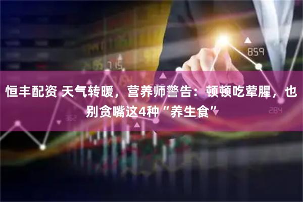 恒丰配资 天气转暖，营养师警告：顿顿吃荤腥，也别贪嘴这4种“养生食”